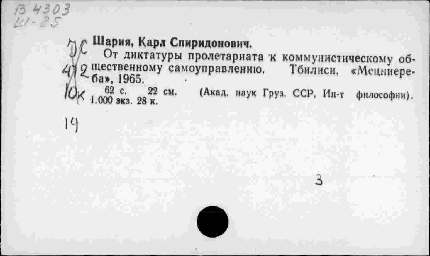 ﻿Я УЗОЗ и'- 35
м л Шария, Карл Спиридонович.
у/ От диктатуры пролетариата к коммунистическому об-^^шественному самоуправлению. Тбилиси, «Мецниере-ЛЖ . Л? с< п.й см' (Акад- наУк г₽уз- ССР. Ин-т философии).
1.000 экз. 28 к.	'
3